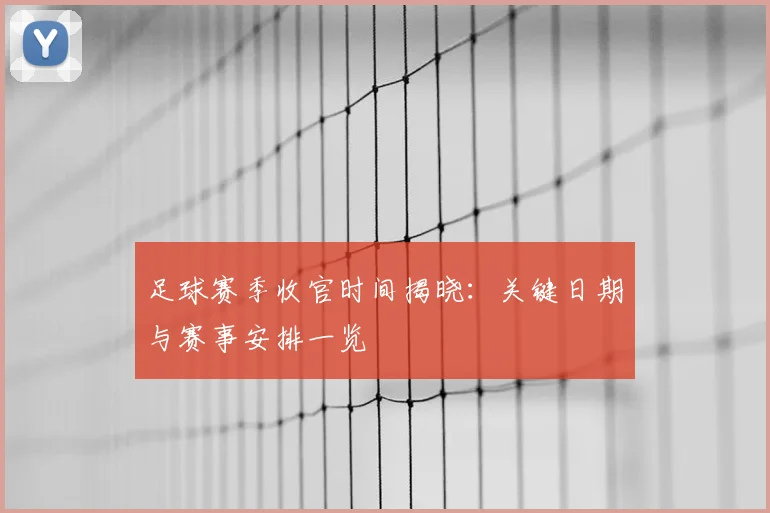 足球赛季收官时间揭晓:关键日期与赛事安排一览