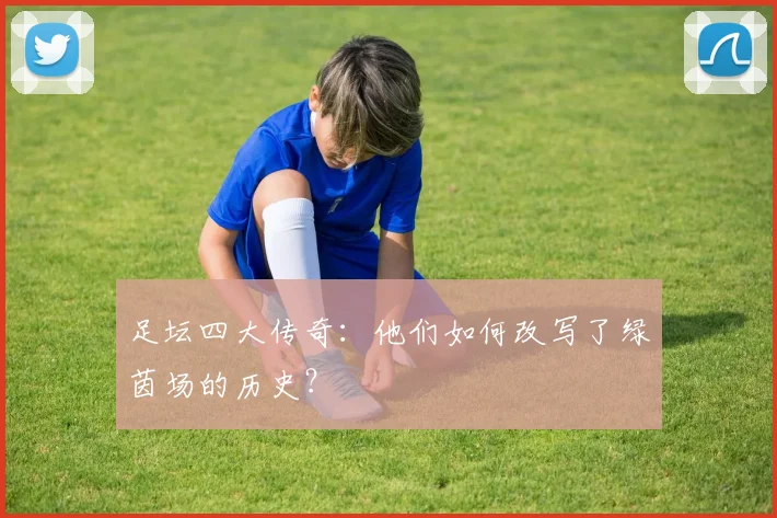 足坛四大传奇:他们如何改写了绿茵场的历史?