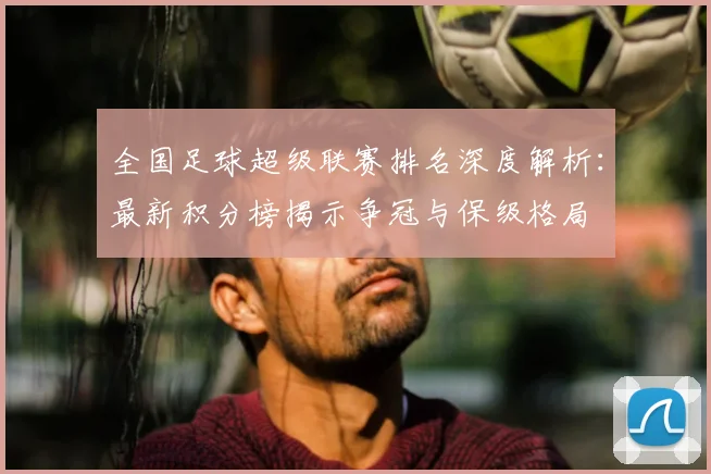全国足球超级联赛排名深度解析：最新积分榜揭示争冠与保级格局