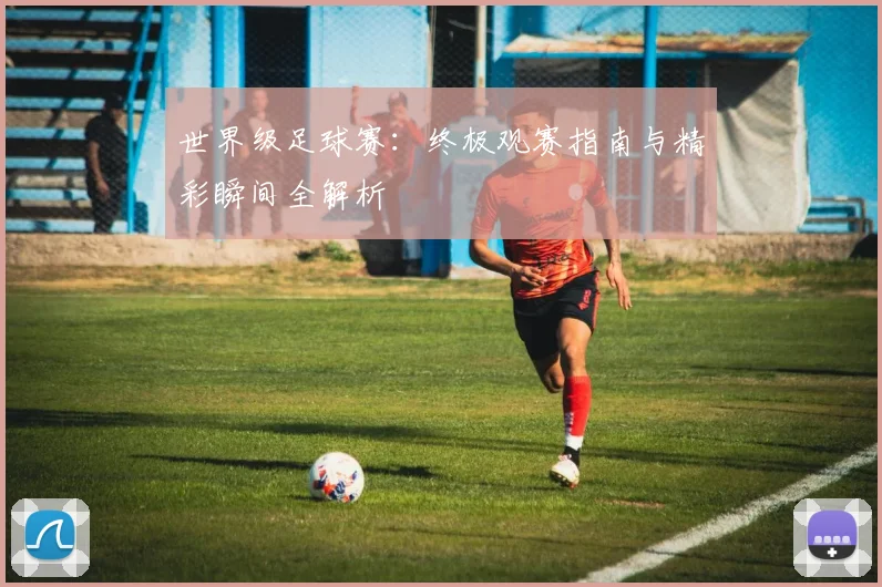 世界级足球赛：终极观赛指南与精彩瞬间全解析