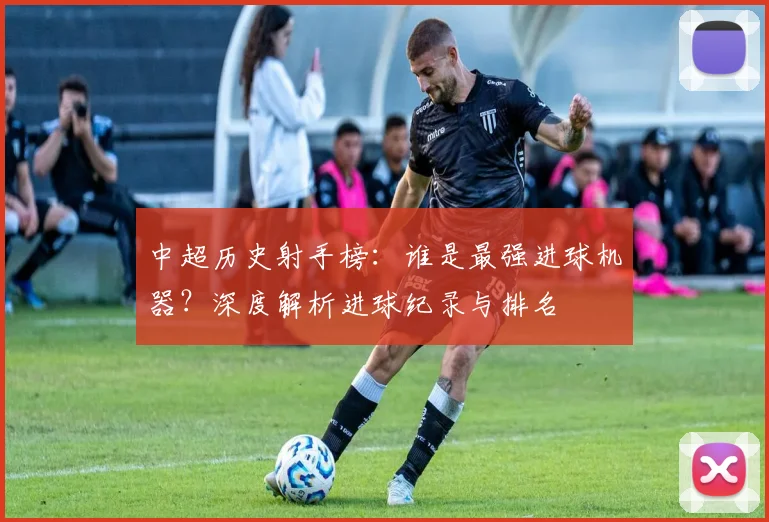 中超历史射手榜：谁是最强进球机器？深度解析进球纪录与排名