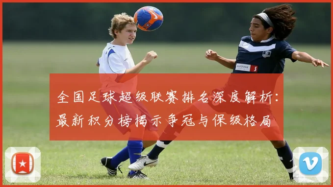 全国足球超级联赛排名深度解析：最新积分榜揭示争冠与保级格局