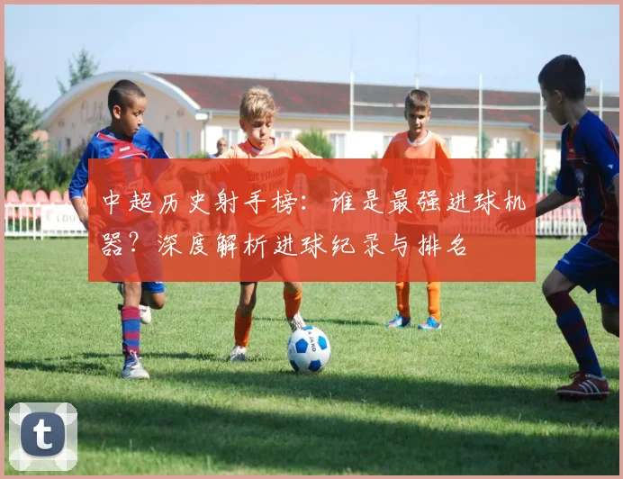中超历史射手榜:谁是最强进球机器?深度解析进球纪录与排名
